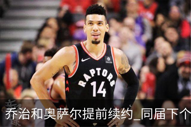 乔治&奥萨尔提前续约 同届下个会是谁？米勒有望2亿 波杰尚需观望