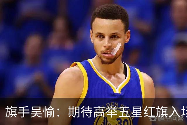 旗手吴愉：期待高举五星红旗入场 为国而战是最大动力